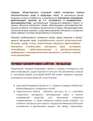 граждан  общественные  слушания  новой  концепции  охраны
исключительных  прав  в  цифровую  эпоху.  В  настоящее  время
возникла  острая  потребность  в  радикальном  изменении  положений
действующих  законов  (в  т.ч.  уголовного  и  гражданского
законодательства),  регулирующих  гражданско­правовой  оборот  и
охрану  объектов  авторского  права.  Действующее  законодательство
сильно  устарело  и потеряло  актуальность в связи с беспрецедентным
технологическим  скачком,  следствием  развития  Интернета,  который  в
корне изменил систему общественных отношений.
Назрела  необходимость  совместно  искать  новые  решения  в  сфере
защиты  авторских  прав,  вырабатывать  новый  общественный
договор  между  всеми  участниками  процесса  файлообмена:
авторами,  владельцами  авторских  прав,  интернет
площадками, 
задействованными 
в 
распространении
информации,  государственными органами и, конечно, самими
пользователями.

ПОЧЕМУ БЛОКИРОВКИ САЙТОВ - НЕ ВЫХОД?
Применение  порядка  блокировки  сайтов  и  страниц  в  Интернете  для
всей  информации,  существующей  в сети  при том  механизме,  который
в  настоящее  время  установлен  №187­ФЗ,  может  привести  к  весьма
негативным последствиям для  всего Рунета:

● массовой блокировке сайтов (в т.ч. торрент­трекеров, библиотек,
файлообменных и социальных сетей);
● недоступности  многих  объектов  культуры  (в  т.ч.  категории
«советского  наследия»),  произведений  науки  и  многих
направлений 
искусства 
для 
миллионов 
социально
незащищенных,  а  также  имеющих  низкий  доход  граждан,  что
особенно актуально  для нашего  государства имеющего большой
социальный  и  финансовый  разрыв,  как  между  отдельными

 