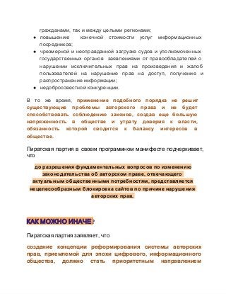 гражданами, так и между целыми регионами;
● повышению 
конечной  стоимости  услуг  информационных
посредников;
● чрезмерной  и  неоправданной  загрузке  судов  и  уполномоченных
государственных  органов  заявлениями  от  правообладателей  о
нарушении  исключительных  прав  на  произведения  и  жалоб
пользователей  на  нарушение  прав  на  доступ,  получение  и
распространение информации;
● недобросовестной конкуренции.
В  то  же  время,  применение  подобного  порядка  не  решит
существующие  проблемы  авторского  права  и  не  будет
способствовать  соблюдению  законов,  создав  еще  большую
напряженность  в  обществе  и  утрату  доверия  к  власти,
обязанность  которой  сводится  к  балансу  интересов  в
обществе.

Пиратская  партия  в  своем  программном  манифесте  подчеркивает,
что
до разрешения фундаментальных вопросов по изменению
законодательства об авторском праве, отвечающего
актуальным общественными потребностям, представляется
нецелесообразным блокировка сайтов по причине нарушения
авторских прав.

КАК МОЖНО ИНАЧЕ?
Пиратская партия заявляет, что
создание  концепции  реформирования  системы  авторских
прав,  приемлемой  для  эпохи  цифрового,  информационного
общества,  должно  стать  приоритетным  направлением

 