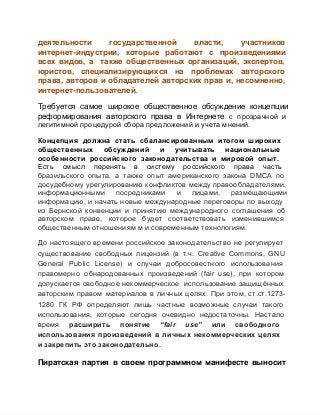 деятельности 
государственной 
власти, 
участников
интернет­индустрии,  которые  работают  с  произведениями
всех  видов,  а  также  общественных  организаций,  экспертов,
юристов,  специализирующихся  на  проблемах  авторского
права,  авторов  и  обладателей  авторских  прав  и,  несомненно,
интернет­пользователей.
Требуется  самое  широкое  общественное  обсуждение  концепции
реформирования  авторского  права  в  Интернете  с  прозрачной  и
легитимной процедурой сбора предложений и учета мнений.
Концепция  должна  стать  сбалансированным  итогом  широких
общественных  обсуждений  и  учитывать  национальные
особенности  российского  законодательства  и  мировой  опыт.
Есть  смысл  перенять  в  систему  российского  права  часть
бразильского  опыта,  а  также  опыт  американского  закона  DMCA  по
досудебному урегулированию конфликтов  между правообладателями,
информационными  посредниками  и  лицами,  размещающими
информацию, и  начать  новые международные переговоры  по выходу
из  Бернской  конвенции  и  принятию  международного  соглашения  об
авторском  праве,  которое  будет  соответствовать  изменившимся
общественным отношениям м и современным технологиям.
До  настоящего  времени  российское  законодательство  не  регулирует
существование  свободных  лицензий  (в  т.ч.  Creative  Commons,  GNU
General  Public  License)  и  случаи  добросовестного  использования
правомерно  обнародованных  произведений  (fair  use),  при  котором
допускается  свободное  некоммерческое  использование защищённых
авторским  правом  материалов  в  личных  целях.  При  этом,  ст.ст.1273­
1280  ГК  РФ  определяют  лишь  частные  возможные  случаи  такого
использования,  которые  сегодня  очевидно  недостаточны.  Настало
время  расширить  понятие  “fair  use”  или  свободного
использования  произведений  в  личных  некоммерческих  целях
и закрепить это законодательно.

Пиратская  партия  в  своем  программном  манифесте  выносит

 