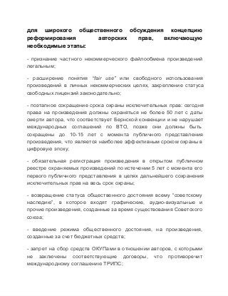 для  широкого  общественного  обсуждения  концепцию
реформирования 
авторских 
прав, 
включающую
необходимые этапы:
­  признание  частного  некоммерческого  файлообмена  произведений
легальным;
­  расширение  понятия  “fair  use”  или  свободного  использования
произведений  в  личных  некоммерческих  целях,  закрепление  статуса
свободных лицензий законодательно;
­  поэтапное  сокращение  срока  охраны  исключительных  прав:  сегодня
права  на  произведения  должны  охраняться  не  более  50  лет  с  даты
смерти  автора,  что  соответствует  Бернской  конвенции  и не нарушает
международных  соглашений  по  ВТО,  позже  они  должны  быть
сокращены  до  10­15  лет  с  момента  публичного  представления
произведения, что  является наиболее  эффективным сроком охраны в
цифровую эпоху;
­  обязательная  регистрация  произведения  в  открытом  публичном
реестре  охраняемых произведений по  истечении  5 лет  с  момента  его
первого  публичного  представления  в  целях  дальнейшего  сохранения
исключительных прав на весь срок охраны;
­  возвращение  статуса  общественного  достояния  всему  “советскому
наследию”,  в  которое  входят  графические,  аудио­визуальные  и
прочие произведения, созданные за время существования Советского
союза;
­  введение  режима  общественного  достояния,  на  произведения,
созданные за счет бюджетных средств;
­  запрет  на  сбор  средств  ОКУПами  в  отношении  авторов, с  которыми
не  заключены  соответствующие  договоры,  что  противоречит
международному соглашению ТРИПС;

 
