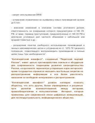 ­ запрет использования DRM;
­  устранение  ограничения  на  оцифровку  новых  произведений  сроком
до 5 лет;
­  внесение  изменений  в  описание  состава  уголовного  деяния,
ответственность  за  совершение  которого  предусмотрена  ст.146  УК
РФ,  а  также  перевод преступлений, предусмотренных ст.146  УК  РФ  в
категорию  уголовных  дел  частного  обвинения  с  небольшой  или
средней тяжестью и др.;
­  расширение  понятия  свободного  использования  произведений  в
личных  некоммерческих  целях  и  устранение  из ст.  1273  ГК туманного
положения,  позволяющего  воспроизводить  произведение  в  личных
целях лишь “при необходимости”.
“Антипиратский  манифест”,  созданный  “Пиратской  партией
России”,  имеет  целью  противодействие  ложным  и  абсурдным
для  современности  тенденциям  развития  законодательства
России,  когда  вместо  пересмотра  устаревших  норм  авторского
права  государство  стремится наложить все больше запретов на
распространение  информации  и  все  более  ужесточить
наказание за свободное копирование и распространение.
“Антипиратский  манифест”  должен  наглядно  показать
обществу,  что  есть  другие,  более  справедливые  и  разумные
пути 
развития 
взаимоотношений 
между 
авторами,
правообладателями  и  пользователями  Интернет,  которые
приемлемы  для  современной  эпохи  цифровых  коммуникаций,
для постиндустриального, информационного общества.

 