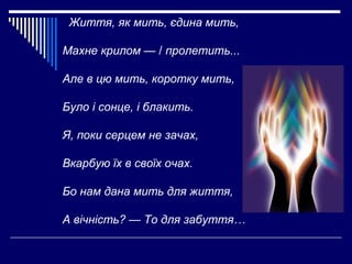 Життя, як мить, єдина мить,
Махне крилом — / пролетить...
Але в цю мить, коротку мить,
Було і сонце, і блакить.
Я, поки се...