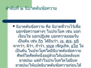 ลําดับที่ ๒ นิบาตต้นข้อความ

 นิบาตต้นข้อความ

คือ นิบาตที่วางไว้เพื่อ
บอกข้อความต่างๆ ในประโยค เช่น บอก
เงื่อนไข บอกปฏิเสธ บอกความยอมรับ
เป็นต้น เช่น กิร ได้ยินว่า, เจ, สเจ, ยทิ
หากว่า, ผิว่า, ถ้าว่า, หนฺท เชิญเถิด, อโห โอ
เป็นต้น ในประโยคใดมีนิบาตต้นข้อความ
ศัพท์ใดศัพท์หนึ่งอยู่ด้วยให้แปลหลังบท
อาลปนะ แต่ถ้าในประโยคใดไม่มีบท
อาลปนะให้แปลนิบาตต้นข้อความก่อนได้

 