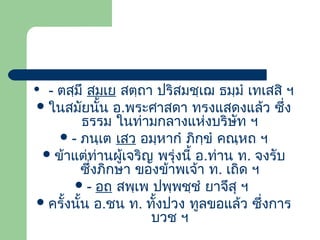 - ตสฺมึ สมเย สตฺถา ปริสมชฺเฌ ธมฺมํ เทเสสิ ฯ
 ในสมัยนั้น อ.พระศาสดา ทรงแสดงแล้ว ซึ่ง
ธรรม ในท่ามกลางแห่งบริษัท ฯ
 - ภนฺเต เสว อมฺหากํ ภิกฺขํ คณฺหถ ฯ
 ข้าแต่ท่านผูเจริญ พรุ่งนี้ อ.ท่าน ท. จงรับ
้
ซึ่งภิกษา ของข้าพเจ้า ท. เถิด ฯ
 - อถ สพฺเพ ปพฺพชฺชํ ยาจึสุ ฯ
 ครั้งนั้น อ.ชน ท. ทั้งปวง ทูลขอแล้ว ซึ่งการ
บวช ฯ



 