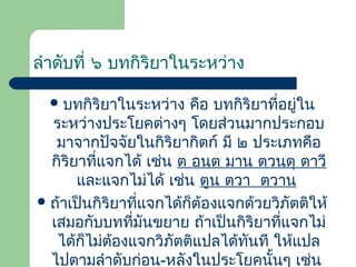 ลําดับที่ ๖ บทกิริยาในระหว่าง
 บทกิริยาในระหว่าง

คือ บทกิริยาที่อยู่ใน
ระหว่างประโยคต่างๆ โดยส่วนมากประกอบ
มาจากปัจจัยในกิริยากิตก์ มี ๒ ประเภทคือ
กิริยาที่แจกได้ เช่น ต อนฺต มาน ตวนฺตุ ตาวี
และแจกไม่ได้ เช่น ตูน ตฺวา ตฺวาน
 ถ้าเป็นกิริยาที่แจกได้ก็ต้องแจกด้วยวิภัตติให้
เสมอกับบทที่มันขยาย ถ้าเป็นกิริยาที่แจกไม่
ได้ก็ไม่ต้องแจกวิภัตติแปลได้ทันที ให้แปล
ไปตามลําดับก่อน-หลังในประโยคนั้นๆ เช่น

 