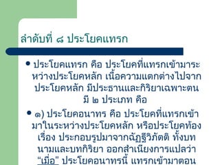 ลำำดับที่ ๘ ประโยคแทรก
 ประโยคแทรก

คือ ประโยคที่แทรกเข้ำมำระ
หว่ำงประโยคหลัก เนื้อควำมแตกต่ำงไปจำก
ประโยคหลัก มีประธำนและกิริยำเฉพำะตน
มี ๒ ประเภท คือ
 ๑) ประโยคอนำทร คือ ประโยคที่แทรกเข้ำ
มำในระหว่ำงประโยคหลัก หรือประโยคท้อง
เรื่อง ประกอบรูปมำจำกฉัฏฐีวิภัตติ ทั้งบท
นำมและบทกิริยำ ออกสำำเนียงกำรแปลว่ำ
“เมื่อ” ประโยคอนำทรนี้ แทรกเข้ำมำตอน

 