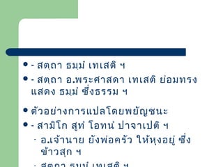 สตฺถ า ธมฺม ำ เทเสติ ฯ
 - สตฺถ า อ.พระศาสดา เทเสติ ย่อ มทรง
แสดง ธมฺม ำ ซึ่ง ธรรม ฯ
-

 ตัว อย่า งการแปลโดยพยัญ ชนะ

สามิโ ก สูท ำ โอทนำ ปาจาเปติ ฯ
- อ.เจ้า นาย ยัง พ่อ ครัว ให้ห ุง อยู่ ซึ่ง
ข้า วสุก ฯ

-

 