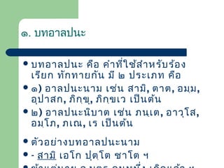 ๑. บทอาลปนะ
 บทอาลปนะ

คือ คำา ที่ใ ช้ส ำา หรับ ร้อ ง
เรีย ก ทัก ทายกัน มี ๒ ประเภท คือ
 ๑) อาลปนะนาม เช่น สามิ, ตาต, อมฺม ,
อุป าสก, ภิก ฺข ุ, ภิก ฺข เว เป็น ต้น
 ๒) อาลปนะนิบ าต เช่น ภนฺเ ต , อาวุโ ส,
อมฺโ ภ, ภเณ, เร เป็น ต้น
 ตัว อย่า งบทอาลปนะนาม
-

สามิ เอโก ปุต ฺโ ต ชาโต ฯ

 