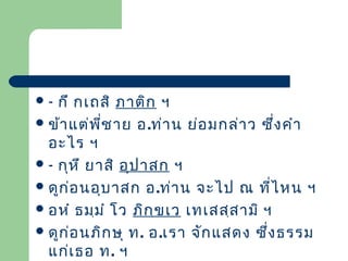 กึ กเถสิ ภาติก ฯ
 ข้า แต่พ ี่ช าย อ.ท่า น ย่อ มกล่า ว ซึง คำา
่
อะไร ฯ
 - กุห ึ ยาสิ อุป าสก ฯ
 ดูก ่อ นอุบ าสก อ.ท่า น จะไป ณ ที่ไ หน ฯ
 อหำ ธมฺม ำ โว ภิก ฺข เว เทเสสฺส ามิ ฯ
 ดูก ่อ นภิก ษุ ท. อ.เรา จัก แสดง ซึ่ง ธรรม
แก่เ ธอ ท. ฯ
-

 