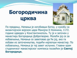 Богородичина
црква
По предању, Немања је изгубивши битку, у сукобу са
византијском војском цара Манојла II Комнина, 1172.
године одведен у Константинопољ. Ту је и заточен у
манастиру Богородице Добротворке. Молећи јој се за
избављење, Немања се заветовао да ће јој, ако га
избави из заточеништва, подићи најлепши манастир. По
избављењу, Немања је тај завет испунио. Главни храм
студеничког манастирског компекса посвећен је Светој
Богородици.

 