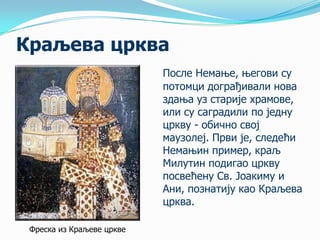 Краљева црква
После Немање, његови су
потомци дограђивали нова
здања уз старије храмове,
или су саградили по једну
цркву - обично свој
маузолеј. Први је, следећи
Немањин пример, краљ
Милутин подигао цркву
посвећену Св. Јоакиму и
Ани, познатију као Краљева
црква.
Фреска из Краљеве цркве

 