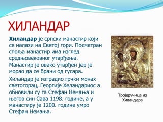 ХИЛАНДАР
Хиландар је српски манастир који
се налази на Светој гори. Посматран
споља манастир има изглед
средњовековног утврђења.
Манастир је овако утврђен јер је
морао да се брани од гусара.
Хиландар је изградио грчки монах
светогорац, Георгије Хеландариос а
обновили су га Стефан Немања и
његов син Сава 1198. године, а у
манастиру је 1200. године умро
Стефан Немања.

Тројеручица из
Хиландара

 