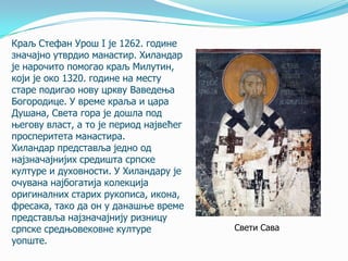 Краљ Стефан Урош I je 1262. године
значајно утврдио манастир. Хиландар
је нарочито помогао краљ Милутин,
који је око 1320. године на месту
старе подигао нову цркву Ваведења
Богородице. У време краља и цара
Душана, Света гора је дошла под
његову власт, а то је период највећег
просперитета манастира.
Хиландар представља једно од
најзначајнијих средишта српске
културе и духовности. У Хиландару је
очувана најбогатија колекција
оригиналних старих рукописа, икона,
фресака, тако да он у данашње време
представља најзначајнију ризницу
српске средњовековне културе
уопште.

Свети Сава

 