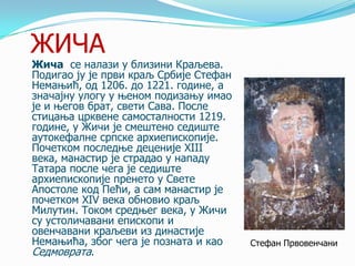 ЖИЧА

Жича се налази у близини Краљева.
Подигао ју је први краљ Србије Стефан
Немањић, од 1206. до 1221. године, а
значајну улогу у њеном подизању имао
је и његов брат, свети Сава. После
стицања црквене самосталности 1219.
године, у Жичи је смештено седиште
аутокефалне српске архиепископије.
Почетком последње деценије XIII
века, манастир је страдао у нападу
Татара после чега је седиште
архиепископије пренето у Свете
Апостоле код Пећи, а сам манастир је
почетком XIV века обновио краљ
Милутин. Током средњег века, у Жичи
су устоличавани епископи и
овенчавани краљеви из династије
Немањића, због чега је позната и као
Седмоврата.

Стефан Првовенчани

 