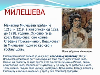 МИЛЕШЕВА
Манастир Милешева грађен је
1218. и 1219. а живописан од 1222.
до 1228. године. Основао га је
краљ Владислав, син краља
Стефана Првовенчаног. Владислав
је Милешеву подигао као своју
гробну цркву.

Бели анђео из Милешеве

Милешевска црква добила је још једну, спољашњу припрату. Њу је
Владислав дозидао да би у њој сахранио тело свог умрлог стрица Саве.
Наиме, на повратку са свог другог пута по светим земљама Истока, бивши
архиепископ Сава, задржао се у Бугарској, у Трнову, ту се разболео и умро
1236. године. Годину дана касније, настојањем Владислава, Сава је пренет у
Милешеву и свечано сахрањен у гроб у тек сазиданој припрати.

 