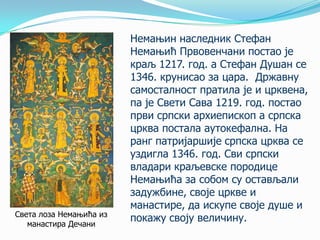 Света лоза Немањића из
манастира Дечани

Немањин наследник Стефан
Немањић Првовенчани постао је
краљ 1217. год. а Стефан Душан се
1346. крунисао за цара. Државну
самосталност пратила је и црквена,
па је Свети Сава 1219. год. постао
први српски архиепископ а српска
црква постала аутокефална. На
ранг патријаршије српска црква се
уздигла 1346. год. Сви српски
владари краљевске породице
Немањића за собом су остављали
задужбине, своје цркве и
манастире, да искупе своје душе и
покажу своју величину.

 