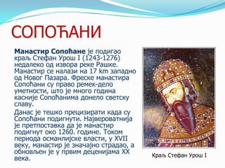 СОПОЋАНИ
Манастир Сопоћане је подигао
краљ Стефан Урош I (1243-1276)
недалеко од извора реке Рашке.
Манастир се налази на 17 km западно
од Новог Пазара. Фреске манастира
Сопоћани су право ремек-дело
уметности, што је много година
касније Сопоћанима донело светску
славу.
Данас је тешко прецизирати када су
Сопоћани подигнути. Највероватнија
је претпоставка да је манастир
подигнут око 1260. године. Током
периода османлијске власти, у XVII
веку, манастир је значајно страдао, а
обновљен је у првим деценијама XX
века.

Краљ Стефан Урош I

 