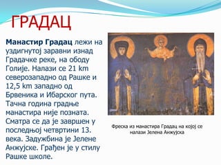ГРАДАЦ
Манастир Градац лежи на
уздигнутој заравни изнад
Градачке реке, на ободу
Голије. Налази се 21 km
северозападно од Рашке и
12,5 km западно од
Брвеника и Ибарског пута.
Тачна година градње
манастира није позната.
Сматра се да је завршен у
последњој четвртини 13.
века. Задужбина је Јелене
Анжујске. Грађен је у стилу
Рашке школе.

Фреска из манастира Градац на којој се
налази Јелена Анжујска

 