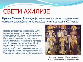 СВЕТИ АХИЛИЈЕ
Црква Светог Ахилија је смештена у средишту данашњег
Ариља и задужбина је краља Драгутина са краја XIII века.
Израда фрескописа је завршена 1296.
године а у њему се истичу портрети
самог Драгутина, затим његове супруге
Каталине и њихових синова, као и
краља Милутина. Манастир је постојао и
пре Драгутина, а у њему је од 1219.
године било седиште Моравичког
епископа. Српски родослови наводе да
је у њој био сахрањен и Драгутинов син
Урошиц, из чијих моштију је текло миро.
Фреска из Ариља – Краљ Милутин,
краљ Драгутин и краљица Каталина

 