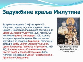 Задужбине краља Милутина
За време владавине Стефана Уроша II
Милутина подигнуто је или довршено више
цркава и манастира. Милутинова задужбина је
црква Св. Јована у Свачу из 1300. године. Он
је сазидао цркву у Хиландару 1303. познату
као црква краља Милутина. Његова главна
задужбина је манастир Грачаница. Милутин је
саградио цркву Светог Стефана у Бањској,
цркву Богородице Љевишке у Призрену (131314), Краљеву цркву у Студеници и цркву
Светог Ђорђа у Старом Нагоричину. Краљ
Милутин је основао и Српски манастир светих
Архангела у Јерусалиму.

Краљ Милутин ктитор
цркве посвећене св.
Јоакиму и Ани

 