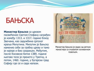 БАЊСКА
Манастир Бањска са црквом
посвећеном Светом Стефану саграђен
је између 1313. и 1317. године близу
Звечана, као задужбина српског
краља Милутина. Милутин је Бањску
наменио себи за гробну цркву и тамо
је најпре и био сахрањен. Међутим,
после Косовске битке 1389. године
његово тело је пренето у Трепчу, а
потом, 1460. године, у бугарски град
Софију где се и сада налази.

Манастир Бањска је један од ретких
манастира са очуваном оснивачком
повељом.

 