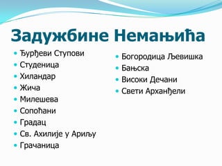 Задужбине Немањића
 Ђурђеви Ступови
 Студеница
 Хиландар
 Жича

 Милешева
 Сопоћани
 Градац

 Св. Ахилије у Ариљу
 Грачаница

 Богородица Љевишка

 Бањска
 Високи Дечани
 Свети Арханђели

 