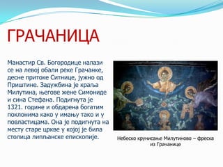 ГРАЧАНИЦА
Манастир Св. Богородице налази
се на левој обали реке Грачанке,
десне притоке Ситнице, јужно од
Приштине. Задужбина је краља
Милутина, његове жене Симониде
и сина Стефана. Подигнута је
1321. године и обдарена богатим
поклонима како у имању тако и у
повластицама. Она је подигнута на
месту старе цркве у којој је била
столица липљанске епископије.

Небеско крунисање Милутиново – фреска
из Грачанице

 