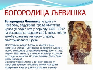 БОГОРОДИЦА ЉЕВИШКА
Богородица Љевишка је црква у
Призрену, задужбина краља Милутина.
Црква је подигнута у периоду 1306—1307.
на остацима катедрале из 11. века, која је
такође основана на месту старије,
ранохришћанске цркве.
Најстарије сачуване фреске су свадба у Кани,
излечење слепца и Богородица са Христом чуварем.
Преостале фреске су насликане између 1307. и 1313.
године. Међу њима су и портрети светаца и српских
историјских личности (Стефан Немања, Свети Сава,
краљ Милутин).
За време турске власти, у 18. веку, фреске су
изубијане чекићем, покривене слојем малтера и
прекречене, када је црква претворена у џамију.

 