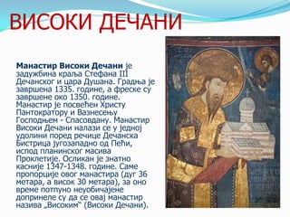ВИСОКИ ДЕЧАНИ
Манастир Високи Дечани је
задужбина краља Стефана III
Дечанског и цара Душана. Градња је
завршена 1335. године, а фреске су
завршене око 1350. године.
Манастир је посвећен Христу
Пантократору и Вазнесењу
Господњем - Спасовдану. Манастир
Високи Дечани налази се у једној
удолини поред речице Дечанска
Бистрица југозападно од Пећи,
испод планинског масива
Проклетије. Осликан је знатно
касније 1347-1348. године. Саме
пропорције овог манастира (дуг 36
метара, а висок 30 метара), за оно
време потпуно неуобичајене
допринеле су да се овај манастир
назива „Високим― (Високи Дечани).

 