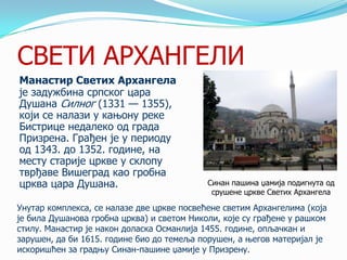 СВЕТИ АРХАНГЕЛИ
Манастир Светих Архангела
је задужбина српског цара
Душана Силног (1331 — 1355),
који се налази у кањону реке
Бистрице недалеко од града
Призрена. Грађен је у периоду
од 1343. до 1352. године, на
месту старије цркве у склопу
тврђаве Вишеград као гробна
црква цара Душана.

Синан пашина џамија подигнута од
срушене цркве Светих Архангела

Унутар комплекса, се налазе две цркве посвећене светим Архангелима (која
је била Душанова гробна црква) и светом Николи, које су грађене у рашком
стилу. Манастир је након доласка Османлија 1455. године, опљачкан и
зарушен, да би 1615. године био до темеља порушен, а његов материјал је
искоришћен за градњу Синан-пашине џамије у Призрену.

 
