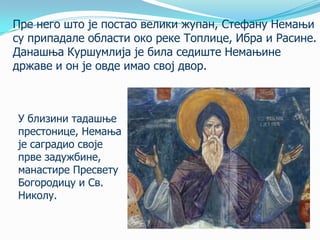 Пре него што je постаo велики жупан, Стефану Немањи
су припадале области око реке Топлице, Ибра и Расине.
Данашња Куршумлија је била седиште Немањине
државе и он је овде имао свој двор.

У близини тадашње
престонице, Немања
је саградио своје
прве задужбине,
манастире Пресвету
Богородицу и Св.
Николу.

 