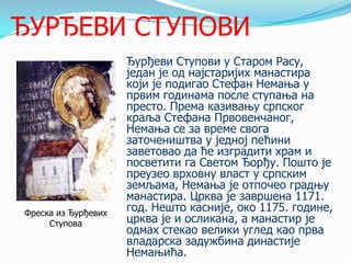 ЂУРЂЕВИ СТУПОВИ

Фреска из Ђурђевих
Ступова

Ђурђеви Ступови у Старом Расу,
један је од најстаријих манастира
који је подигао Стефан Немања у
првим годинама после ступања на
престо. Према казивању српског
краља Стефана Првовенчаног,
Немања се за време свога
заточеништва у једној пећини
заветовао да ће изградити храм и
посветити га Светом Ђорђу. Пошто је
преузео врховну власт у српским
земљама, Немања је отпочео градњу
манастира. Црква је завршена 1171.
год. Нешто касније, око 1175. године,
црква је и осликана, а манастир је
одмах стекао велики углед као прва
владарска задужбина династије
Немањића.

 