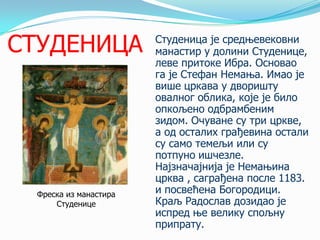 СТУДЕНИЦА

Фреска из манастира
Студенице

Студеница је средњевековни
манастир у долини Студенице,
леве притоке Ибра. Основао
га је Стефан Немања. Имао је
више цркава у дворишту
овалног облика, које је било
опкoљено одбрамбеним
зидом. Очуване су три цркве,
а од осталих грађевина остали
су само темељи или су
потпуно ишчезле.
Најзначајнија је Немањина
црква , саграђена после 1183.
и посвећена Богородици.
Краљ Радослав дозидао је
испред ње велику спољну
припрату.

 