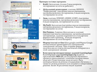 Примеры тестовых программ:

•

Krab2, бесплатная, (только 2 вида вопросов,
тестирование по сети не работает)

•

10-балльный мониторинг, платная, НПЧУП
"Инфотриумф", (настройка шкалы оценивания,
настройка режимов тестирования, 6 видов вопросов,
тестирование по сети)

•

Знак, платная, НПООО «ИНИС-CОФТ» (настройка
шкалы оценивания, настройка режимов тестирования,
6 видов вопросов, тестирование по сети)

•

MyTestX, бесплатная (настройка шкалы оценивания,
настройка режимов тестирования, 9 видов вопросов,
тестирование по сети)

•

Hot Potatoes, 2 версии (бесплатная и платная)
(процентная шкалы оценивания, настройка режимов
тестирования, задания сохраняются в стандартном
формате веб-страницы, 10 видов вопросов,
тестирование по сети Интернет)

•

Формы (тесты) от-line (docs.google.com) Форма Google
автоматически привязывается к одноименной
электронной таблице. При отправке формы
получателям их ответы автоматически собираются в
этой электронной таблице

•

Конструктор интерактивных заданий LearningApps
(LearningApps.org). LearningApps.org является
приложением Web 2.0 для поддержки обучения и
процесса преподавания с помощью интерактивных
модулей. Существующие модули могут быть
непосредственно включены в содержание обучения, а
также их можно изменять или создавать в оперативном
режиме. Более 30 различных видов заданий

 