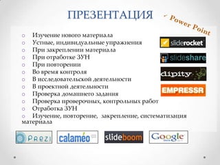 ПРЕЗЕНТАЦИЯ
o Изучение нового материала
o Устные, индивидуальные упражнения
o При закреплении материала
o При отработке ЗУН
o При повторении
o Во время контроля
o В исследовательской деятельности
o В проектной деятельности
o Проверка домашнего задания
o Проверка проверочных, контрольных работ
o Отработка ЗУН
o Изучение, повторение, закрепление, систематизация
материала

 