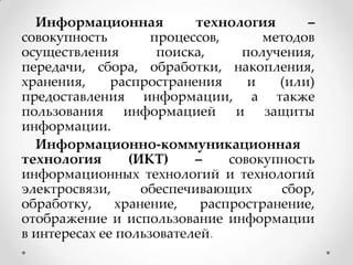 Информационная
технология
–
совокупность
процессов,
методов
осуществления
поиска,
получения,
передачи, сбора, обработки, накопления,
хранения,
распространения
и
(или)
предоставления информации, а также
пользования информацией и защиты
информации.
Информационно-коммуникационная
технология
(ИКТ)
–
совокупность
информационных технологий и технологий
электросвязи,
обеспечивающих
сбор,
обработку,
хранение,
распространение,
отображение и использование информации
в интересах ее пользователей.

 