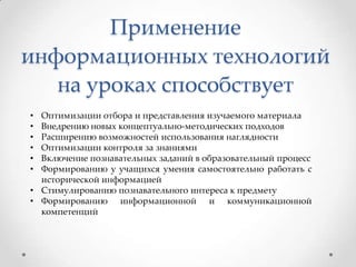 Применение
информационных технологий
на уроках способствует
•
•
•
•
•
•

Оптимизации отбора и представления изучаемого материала
Внедрению новых концептуально-методических подходов
Расширению возможностей использования наглядности
Оптимизации контроля за знаниями
Включение познавательных заданий в образовательный процесс
Формированию у учащихся умения самостоятельно работать с
исторической информацией
• Стимулированию познавательного интереса к предмету
• Формированию информационной и коммуникационной
компетенций

 