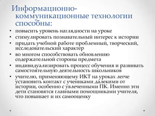 Информационнокоммуникационные технологии
способны:

• повысить уровень наглядности на уроке
• стимулировать познавательный интерес к истории
• придать учебной работе проблемный, творческий,
исследовательский характер
• во многом способствовать обновлению
содержательной стороны предмета
• индивидуализировать процесс обучения и развивать
самостоятельную деятельность школьников
• учителю, применяющему ИКТ на уроках легче
установить контакт с учениками далекими от
истории, особенно с увлеченными ПК. Именно эти
дети становятся главными помощниками учителя,
что повышает и их самооценку

 