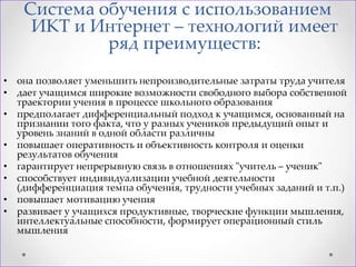 Система обучения с использованием
ИКТ и Интернет – технологий имеет
ряд преимуществ:
• она позволяет уменьшить непроизводительные затраты труда учителя
• дает учащимся широкие возможности свободного выбора собственной
траектории учения в процессе школьного образования
• предполагает дифференциальный подход к учащимся, основанный на
признании того факта, что у разных учеников предыдущий опыт и
уровень знаний в одной области различны
• повышает оперативность и объективность контроля и оценки
результатов обучения
• гарантирует непрерывную связь в отношениях "учитель – ученик"
• способствует индивидуализации учебной деятельности
(дифференциация темпа обучения, трудности учебных заданий и т.п.)
• повышает мотивацию учения
• развивает у учащихся продуктивные, творческие функции мышления,
интеллектуальные способности, формирует операционный стиль
мышления

 
