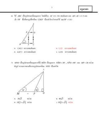 3

6) ให้

ABC

ˆ
B  58o

ครู เสวตร

เป็ นรู ปสามเหลี่ยมมุมฉาก โดยมีดาน AC ยาว 150 เซนติเมตร และ AD : AC  1: 3 และ
้
พื้นที่ของรู ปสี่เหลี่ยม CDEF เป็ นเท่าใด (กาหนดให้ tan 58o  1.6 )
A

E

B

D

58o
F

C

ก. 1,562.5 ตารางเซนติเมตร
ค. 4,687.5 ตารางเซนติเมตร

7)

ข. 3,125 ตารางเซนติเมตร
ง. 6,250 ตารางเซนติเมตร

ˆ
ˆ
ˆ
เป็ นรู ปสามเหลี่ยมมุมฉากที่มี MON เป็ นมุมฉาก NMO  30o , NPO  60o และ
ดังรู ป ความยาวของเส้นรอบรู ปสามเหลี่ยม NPO เป็ นเท่าใด
MNO

N

60o

30o
20

M
ก.
ค.

30 3



10 2  3



หน่วย
หน่วย

P

O

ข. 40 3
ง. 10 3 

3



หน่วย
หน่วย

MP  20

หน่วย

 