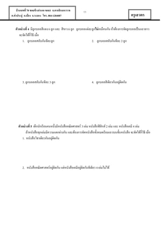 บ้ านเลขที่ 70 ซอยข้ างอาเภอ ซอย1 ถ.ตากสินมหาราช
ต.ท่าประดู่ อ.เมือง จ.ระยอง โทร. 084-1284087

11

ครู เสวตร

ตัวอย่ างที่ 4 มีลูกบอลสีแดง 6 ลูก และ สีขาว 6 ลูก ลูกบอลแต่ละลูกไม่ เหมือนกัน ถ้าต้องการจัดลูกบอลเป็ นแถวยาว
จะจัดได้กี่วธี เมื่อ
ิ
1. ลูกบอลสลับกันทีละลูก
2. ลูกบอลสลับกันทีละ 2 ลูก

3. ลูกบอลสลับกันทีละ 3 ลูก

่
4. ลูกบอลสีเดียวกันอยูติดกัน

ตัวอย่ างที่ 5 เด็กนักเรี ยนคนหนึ่งมีหนังสือคณิ ตศาสตร์ 3 เล่ม หนังสือฟิ สิกส์ 2 เล่ม และ หนังสือเคมี 4 เล่ม
ถ้าหนังสือทุกเล่มมีความแตกต่างกัน และต้องการจัดหนังสือทั้งหมดเรี ยงแถวบนชั้นหนังสือ จะจัดได้กี่วธี เมื่อ
ิ
่
1. หนังสือวิชาเดียวกันอยูติดกัน

่
่
2. หนังสือคณิ ตศาสตร์อยูติดกัน แต่หนังสือเคมีอยูติดกันทีเดียว 4 เล่มไม่ได้

 