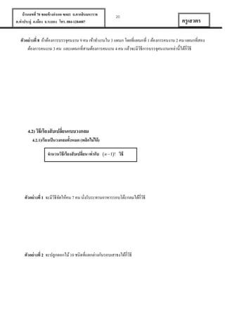 บ้ านเลขที่ 70 ซอยข้ างอาเภอ ซอย1 ถ.ตากสินมหาราช
ต.ท่าประดู่ อ.เมือง จ.ระยอง โทร. 084-1284087

20

ครู เสวตร

ตัวอย่ างที่ 8 ถ้าต้องการบรรจุคนงาน 9 คน เข้าทางานใน 3 แผนก โดยที่แผนกที่ 1 ต้องการคนงาน 2 คน แผนกที่สอง
ต้องการคนงาน 3 คน และแผนกที่สามต้องการคนงาน 4 คน แล้วจะมีวธีการบรรจุคนงานเหล่านี้ได้กี่วธี
ิ
ิ

4.2) วิธีเรียงสั บเปลียนแบบวงกลม
่
4.2.1)เรียงเป็ นวงกลมทั้งหมด (พลิกไม่ ได้)
จานวนวิธีเรียงสั บเปลี่ยน เท่ากับ  n  1! วิธี

ตัวอย่ างที่ 1 จะมีวธีจดให้คน 7 คน นังรับระทานอาหารรอบโต๊ะกลมได้กี่วธี
ิ ั
ิ
่

ตัวอย่ างที่ 2 จะปลูกดอกไม้ 10 ชนิดที่แตกต่างกันรอบเสาธงได้กี่วธี
ิ

 