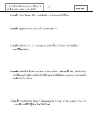 บ้ านเลขที่ 70 ซอยข้ างอาเภอ ซอย1 ถ.ตากสินมหาราช
ต.ท่าประดู่ อ.เมือง จ.ระยอง โทร. 084-1284087

23

ครู เสวตร

ตัวอย่ างที่ 5 นาดอกไม้ที่แตกต่างกัน 9 ดอก มาร้อยเป็ นพวงมาลัยแบบต่างๆกันได้กี่แบบ

ตัวอย่ างที่ 6 มีลูกปั ดสีแตกต่างกัน 10 ลูก จะมีวธีนามาร้อยมาลัยได้กี่วธี
ิ
ิ

ตัวอย่ างที่ 7 มีสีที่แตกต่างกัน 6 สี ต้องการทาสีบนหน้าลูกปั ดเกลี้ยงอันหนึ่ง โดยทาหน้าละสีไม่ซ้ ากัน
จะทาสีได้ท้งหมดกี่แบบ
ั

ตัวอย่ างที่ 8 มีดอกไม้ที่แตกต่างกันทั้งหมด 7 ดอก โดยในจานวนนี้มีสีแดง สี เขียวและสีอื่นๆอีก 5 ดอก ต้องการนา
่
ดอกไม้ท้งหมดมาร้อยเป็ นพวงมาลัย โดยที่ดอกไม้สีแดงและสีเขียวต้องไม่อยูติดกัน จะสามารถร้อยพวงมาลัยที่
ั
แตกต่างกันได้ท้งหมดกี่แบบ
ั

ตัวอย่ างที่ 9 ในการประชุมรอบโต๊ะกลม ผูเ้ ข้าร่ วมประชุมมีพระ 2 รู ป ฆราวาสชาย 2 คน และหญิง 3 คน จะจัดที่
นังรอบโต๊ะกลมได้กี่วธีที่ผหญิงจะต้องไม่นงติดกับพระ
ิ ู้
ั่
่

 