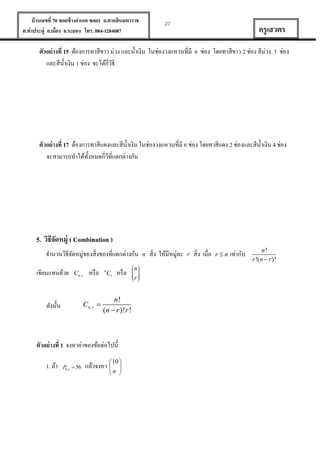 บ้ านเลขที่ 70 ซอยข้ างอาเภอ ซอย1 ถ.ตากสินมหาราช
ต.ท่าประดู่ อ.เมือง จ.ระยอง โทร. 084-1284087

27

ครู เสวตร

ตัวอย่ างที่ 15 ต้องการทาสีขาว ม่วง และน้ าเงิน ในช่องวงแหวนที่มี 6 ช่อง โดยทาสีขาว 2 ช่อง สีม่วง 3 ช่อง
และสีน้ าเงิน 1 ช่อง จะได้กี่วธี
ิ

ตัวอย่ างที่ 17 ต้องการทาสีแดงและสีน้ าเงิน ในช่องวงแหวนที่มี 6 ช่อง โดยทาสีแดง 2 ช่องและสีน้ าเงิน 4 ช่อง
จะสามารถทาได้ท้งหมดกี่วที่แตกต่างกัน
ั
ี

5. วิธีจดหมู่ ( Combination )
ั
จานวนวิธีจดหมู่ของสิ่งของที่แตกต่างกัน
ั
เขียนแทนด้วย

Cn , r

หรื อ

Cn , r 

ดังนั้น

n

Cr

หรื อ

n!
(n  r )!r !

ตัวอย่ างที่ 1 จงหาค่าของข้อต่อไปนี้
1. ถ้า

P n  56
8,

แล้วจงหา 


10 

n 

n
r

n

สิ่ง ให้มีหมู่ละ

r

สิ่ง เมื่อ

rn

เท่ากับ

n!
r !(n  r )!

 