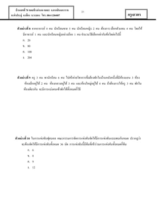 บ้ านเลขที่ 70 ซอยข้ างอาเภอ ซอย1 ถ.ตากสินมหาราช
ต.ท่าประดู่ อ.เมือง จ.ระยอง โทร. 084-1284087

31

ครู เสวตร

ตัวอย่ างที่ 8 จากอาจารย์ 4 คน นักเรี ยนชาย 5 คน นักเรี ยนหญิง 2 คน ต้องการ เลือกตัวแทน 4 คน โดยให้
มีอาจารย์ 1 คน และนักเรี ยนหญิงอย่างน้อย 1 คน จานวนวิธีเลือกเท่ากับข้อใดต่อไปนี้
ก. 20
ข. 80
ค. 100
ง. 204

ตัวอย่ างที่ 9 ครู 3 คน พานักเรี ยน 6 คน ไปเข้าค่ายวิชาการซึ่งต้องพักในบ้านหลังหนึ่งที่มีหองนอน 3 ห้อง
้
่
่
่
ห้องเล็กอยูได้ 2 คน ห้องกลางอยูได้ 3 คน และห้องใหญ่อยูได้ 4 คน ถ้าต้องการให้ครู 3 คน พักใน
ห้องเดียวกัน จะมีการแบ่งคนเข้าพักได้ท้งหมดกี่วธี
ั
ิ

ตัวอย่ างที่ 10 ในการแข่งขันฟุตบอล คณะกรรมการจัดการแข่งขันจัดให้มีการแข่งขันแบบพบกันหมด ปรากฏว่า
จะต้องจัดให้มีการแข่งขันทั้งหมด 36 นัด การแข่งขันนี้มีทีมที่เข้าร่ วมการแข่งขันทั้งหมดกี่ทีม
ก. 6
ข. 8
ค. 9
ง. 12

 