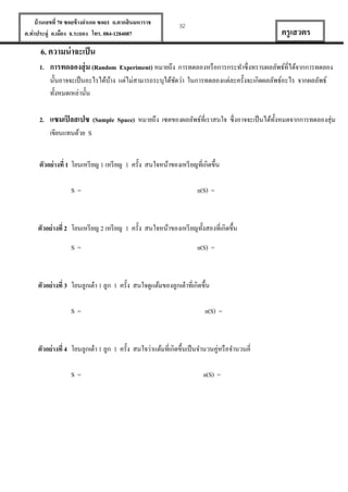 บ้ านเลขที่ 70 ซอยข้ างอาเภอ ซอย1 ถ.ตากสินมหาราช
ต.ท่าประดู่ อ.เมือง จ.ระยอง โทร. 084-1284087

32

ครู เสวตร

6. ความน่ าจะเป็ น
1. การทดลองสุ่ ม (Random Experiment) หมายถึง การทดลองหรื อการกระทาซึ่งทราบผลลัพธ์ที่ได้จากการทดลอง
นั้นอาจจะเป็ นอะไรได้บาง แต่ไม่สามารถระบุได้ชดว่า ในการทดลองแต่ละครั้งจะเกิดผลลัพธ์อะไร จากผลลัพธ์
้
ั
ทั้งหมดเหล่านั้น
2. แซมเปิ ลสเปซ (Sample Space) หมายถึง เซตของผลลัพธ์ที่เราสนใจ ซึ่งอาจจะเป็ นได้ท้งหมดจากการทดลองสุ่ม
ั
เขียนแทนด้วย S
ตัวอย่ างที่ 1 โยนเหรี ยญ 1 เหรี ยญ 1 ครั้ง สนใจหน้าของเหรี ยญที่เกิดขึ้น
S=

n(S) =

ตัวอย่ างที่ 2 โยนเหรี ยญ 2 เหรี ยญ 1 ครั้ง สนใจหน้าของเหรี ยญทั้งสองที่เกิดขึ้น
S=

n(S) =

ตัวอย่ างที่ 3 โยนลูกเต๋ า 1 ลูก 1 ครั้ง สนใจดูแต้มของลูกเต๋ าที่เกิดขึ้น
S=

n(S) =

ตัวอย่ างที่ 4 โยนลูกเต๋ า 1 ลูก 1 ครั้ง สนใจว่าแต้มที่เกิดขึ้นเป็ นจานวนคู่หรื อจานวนคี่
S=

n(S) =

 