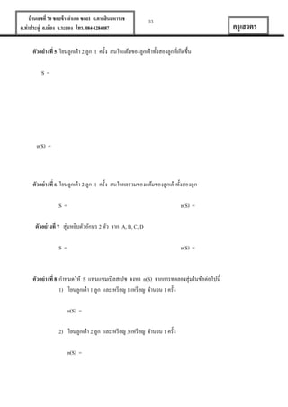 บ้ านเลขที่ 70 ซอยข้ างอาเภอ ซอย1 ถ.ตากสินมหาราช
ต.ท่าประดู่ อ.เมือง จ.ระยอง โทร. 084-1284087

33

ครู เสวตร

ตัวอย่ างที่ 5 โยนลูกเต๋ า 2 ลูก 1 ครั้ง สนใจแต้มของลูกเต๋ าทั้งสองลูกที่เกิดขึ้น
S=

n(S) =

ตัวอย่ างที่ 6 โยนลูกเต๋ า 2 ลูก 1 ครั้ง สนใจผลรวมของแต้มของลูกเต๋ าทั้งสองลูก
S=

n(S) =

ตัวอย่ างที่ 7 สุ่มหยิบตัวอักษร 2 ตัว จาก A, B, C, D
S=

n(S) =

ตัวอย่ างที่ 8 กาหนดให้ S แทนแซมเปิ ลสเปซ จงหา n(S) จากการทดลองสุ่มในข้อต่อไปนี้
1) โยนลูกเต๋ า 1 ลูก และเหรี ยญ 1 เหรี ยญ จานวน 1 ครั้ง
n(S) =
2) โยนลูกเต๋ า 2 ลูก และเหรี ยญ 3 เหรี ยญ จานวน 1 ครั้ง
n(S) =

 