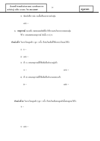 บ้ านเลขที่ 70 ซอยข้ างอาเภอ ซอย1 ถ.ตากสินมหาราช
ต.ท่าประดู่ อ.เมือง จ.ระยอง โทร. 084-1284087

34

ครู เสวตร

3) จัดหนังสือ 5 เล่ม บนชั้นเป็ นแถวยาวอย่างสุ่ม
n(S) =
3. เหตุการณ์ หมายถึง เซตของผลลัพธ์ที่เราให้ความสนใจจากการทดลองสุ่ม
ใช้ E แทนเซตของเหตุการณ์ ดังนั้น E  S
่
ตัวอย่ างที่ 9 ในการโยนลูกเต๋ า 1 ลูก 1 ครั้ง ถ้าสนใจแต้มที่ได้จากการโยนจะได้วา
1) S =
2) n(S) =
3) ถ้า A แทนเหตุการณ์ที่ได้แต้มเป็ นจานวนคู่แล้ว
A=

n(A) =

4) ถ้า B แทนเหตุการณ์ที่ได้แต้มเป็ นจานวนเฉพาะแล้ว
B=

n(B) =

่
ตัวอย่ างที่ 10 ในการโยนลูกเต๋ า 2 ลูก 1 ครั้ง ถ้าสนใจแต้มของลูกเต๋ าทั้งสองลูกจะได้วา
S=

1) n(S) =

 