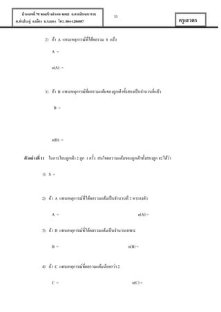 บ้ านเลขที่ 70 ซอยข้ างอาเภอ ซอย1 ถ.ตากสินมหาราช
ต.ท่าประดู่ อ.เมือง จ.ระยอง โทร. 084-1284087

35

ครู เสวตร

2) ถ้า A แทนเหตุการณ์ที่ได้ผลรวม 8 แล้ว
A=
n(A) =

3) ถ้า B แทนเหตุการณ์ที่ผลรวมแต้มของลูกเต๋ าทั้งสองเป็ นจานวนคี่แล้ว
B=

n(B) =
่
ตัวอย่ างที่ 11 ในการโยนลูกเต๋ า 2 ลูก 1 ครั้ง สนใจผลรวมแต้มของลูกเต๋ าทั้งสองลูก จะได้วา
1) S =

2) ถ้า A แทนเหตุการณ์ที่ได้ผลรวมแต้มเป็ นจานวนที่ 2 หารลงตัว
A=

n(A) =

3) ถ้า B แทนเหตุการณ์ที่ได้ผลรวมแต้มเป็ นจานวนเฉพาะ
B=

n(B) =

4) ถ้า C แทนเหตุการณ์ที่ผลรวมแต้มน้อยกว่า 2
C=

n(C) =

 