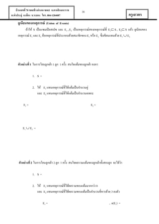 บ้ านเลขที่ 70 ซอยข้ างอาเภอ ซอย1 ถ.ตากสินมหาราช
ต.ท่าประดู่ อ.เมือง จ.ระยอง โทร. 084-1284087

36

ครู เสวตร

ยูเนียนของเหตุการณ์ (Union of Events)
ถ้าให้ S เป็ นแซมเปิ ลสเปซ และ E1 , E2 เป็ นเหตุการณ์สองเหตุการณ์ที่ E1 S , E2 S แล้ว ยูเนียนของ
เหตุการณ์ E1 และ E2 คือเหตุการณ์ที่ประกอบด้วยสมาชิกของ E1 หรื อ E2 ซึ่งเขียนแทนด้วย E1  E2

ตัวอย่ างที่ 1 ในการโยนลูกเต๋ า 1 ลูก 1 ครั้ง สนใจแต้มของลูกเต๋ า จงหา
1. S =
2. ให้ E1 แทนเหตุการณ์ที่ได้แต้มเป็ นจานวนคู่
และ E2 แทนเหตุการณ์ที่ได้แต้มเป็ นจานวนเฉพาะ
E1 =

E2 =

E1  E2 =

่
ตัวอย่ างที่ 2 ในการโยนลูกเต๋ า 2 ลูก 1 ครั้ง สนใจผลรวมแต้มของลูกเต๋ าทั้งสองลูก จะได้วา
1. S =
2. ให้ E1 แทนเหตุการณ์ที่ได้ผลรวมของแต้มมากกว่า 8
และ E2 แทนเหตุการณ์ที่ได้ผลรวมของแต้มเป็ นจานวนที่หารด้วย 3 ลงตัว
E1 =

, n(E1) =

 